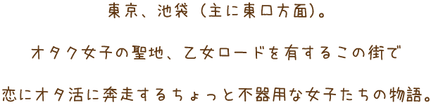 東京・池袋（主に東口方面）。オタク女子の聖地乙女ロードを有するこの街で恋にオタ活に奔走するちょっと不器用な女子たちの物語。